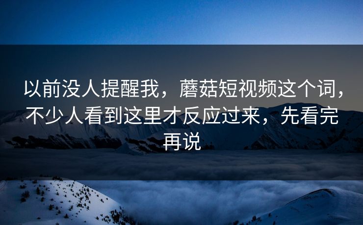 以前没人提醒我，蘑菇短视频这个词，不少人看到这里才反应过来，先看完再说