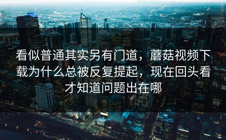 看似普通其实另有门道，蘑菇视频下载为什么总被反复提起，现在回头看才知道问题出在哪
