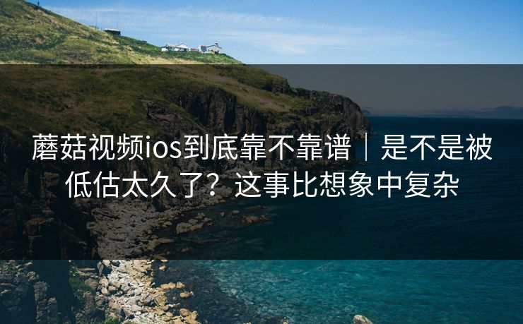 蘑菇视频ios到底靠不靠谱｜是不是被低估太久了？这事比想象中复杂