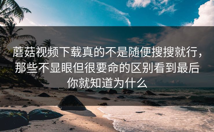 蘑菇视频下载真的不是随便搜搜就行，那些不显眼但很要命的区别看到最后你就知道为什么