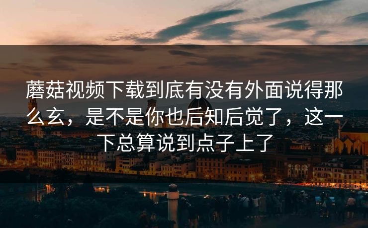 蘑菇视频下载到底有没有外面说得那么玄，是不是你也后知后觉了，这一下总算说到点子上了