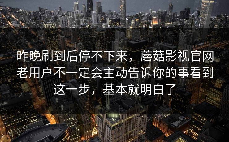 昨晚刷到后停不下来，蘑菇影视官网老用户不一定会主动告诉你的事看到这一步，基本就明白了