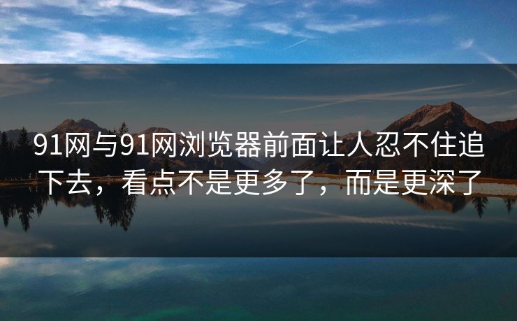 91网与91网浏览器前面让人忍不住追下去,看点不是更多了,而是更深了 91网与91网浏览器前面让人忍不住追下去,看点不是更多了,而是更深了
