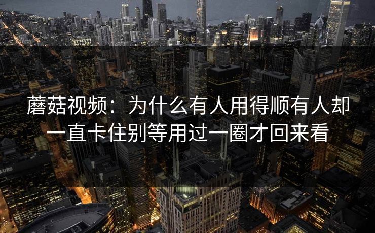 蘑菇视频:为什么有人用得顺有人却一直卡住别等用过一圈才回来看 蘑菇视频:为什么有人用得顺有人却一直卡住别等用过一圈才回来看