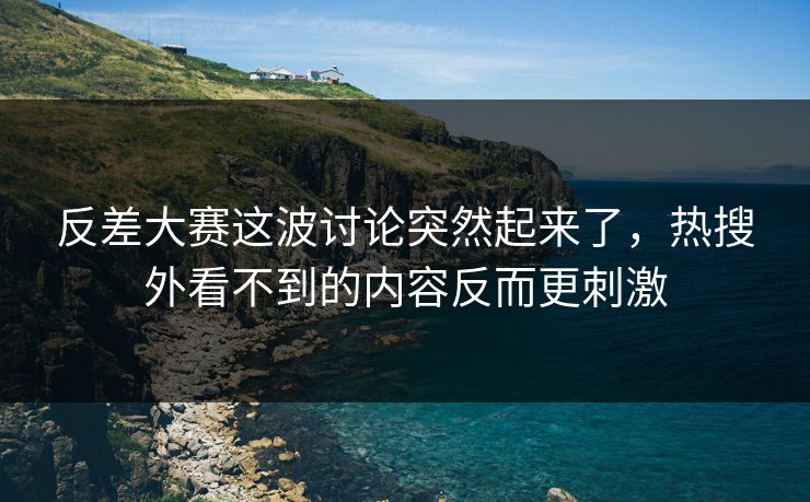 反差大赛这波讨论突然起来了，热搜外看不到的内容反而更刺激