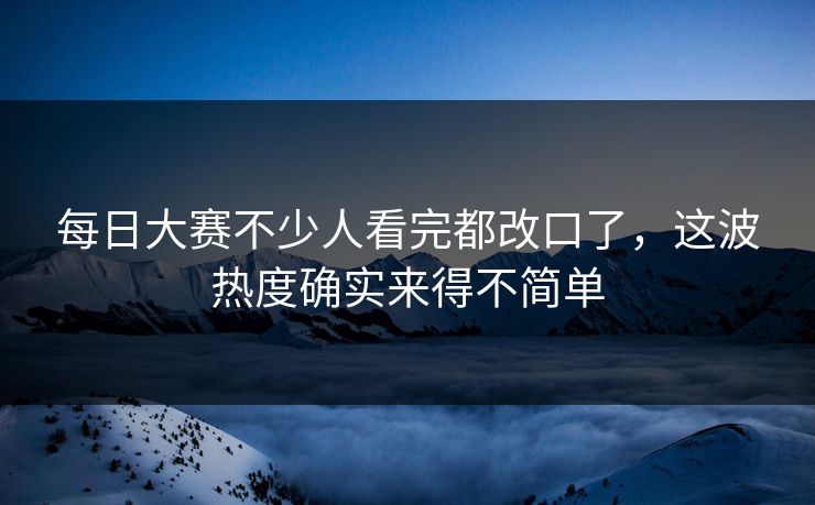 每日大赛不少人看完都改口了，这波热度确实来得不简单